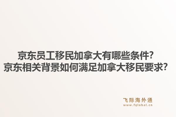 京東員工移民加拿大有哪些條件？京東相關(guān)背景如何滿足加拿大移民要求？1.jpg