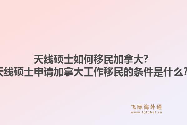天線碩士如何移民加拿大？天線碩士申請(qǐng)加拿大工作移民的條件是什么？1.jpg
