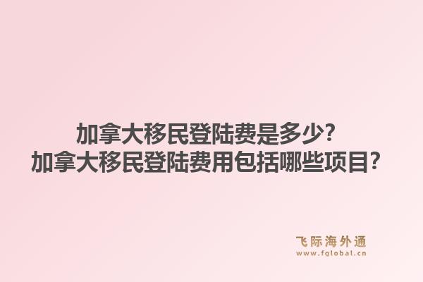 加拿大移民登陸費(fèi)是多少？加拿大移民登陸費(fèi)用包括哪些項(xiàng)目？1.jpg