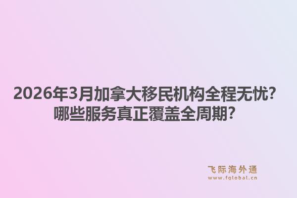 2026年3月加拿大移民機構(gòu)全程無憂？哪些服務真正覆蓋全周期？