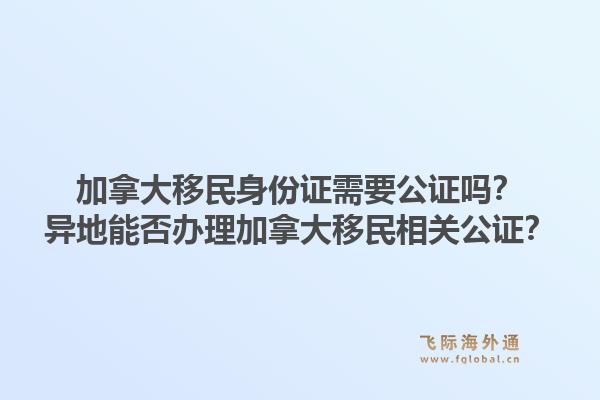 加拿大移民身份證需要公證嗎？異地能否辦理加拿大移民相關(guān)公證？1.jpg