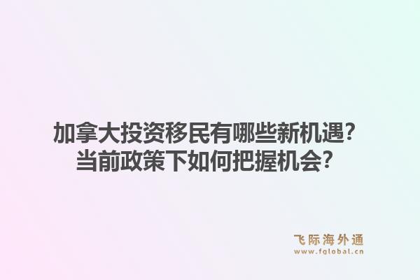 加拿大投資移民有哪些新機遇？當前政策下如何把握機會？1.jpg