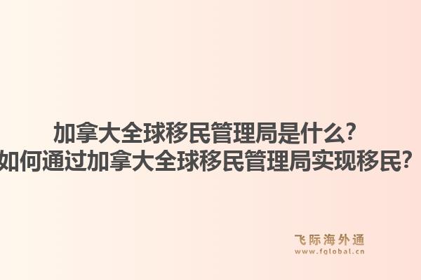 加拿大全球移民管理局是什么？如何通過(guò)加拿大全球移民管理局實(shí)現(xiàn)移民？1.jpg