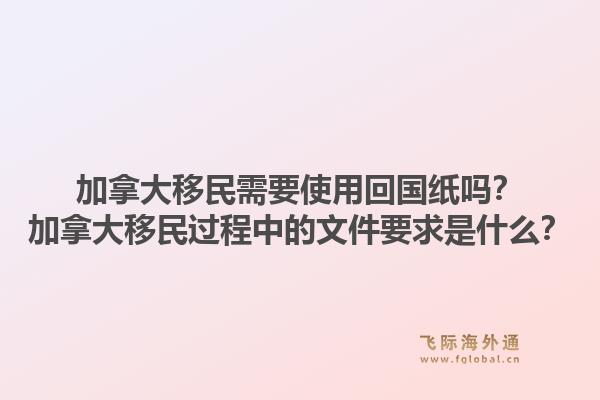 加拿大移民需要使用回國(guó)紙嗎？加拿大移民過(guò)程中的文件要求是什么？1.jpg