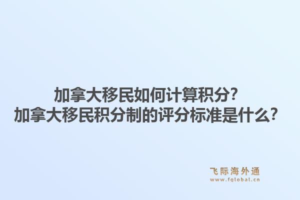 加拿大移民如何計算積分？加拿大移民積分制的評分標準是什么？1.jpg