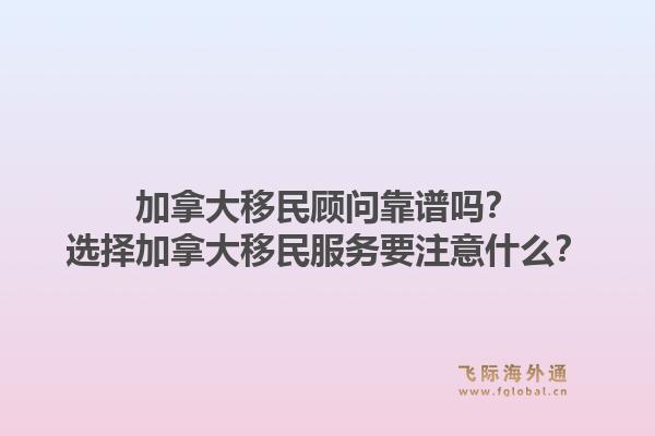 加拿大移民顧問(wèn)靠譜嗎？選擇加拿大移民服務(wù)要注意什么？