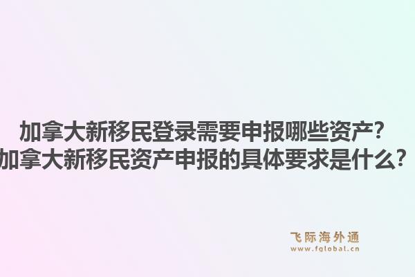 加拿大新移民登錄需要申報(bào)哪些資產(chǎn)？加拿大新移民資產(chǎn)申報(bào)的具體要求是什么？