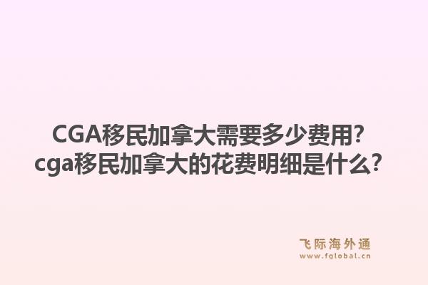 CGA移民加拿大需要多少費用？cga移民加拿大的花費明細是什么？