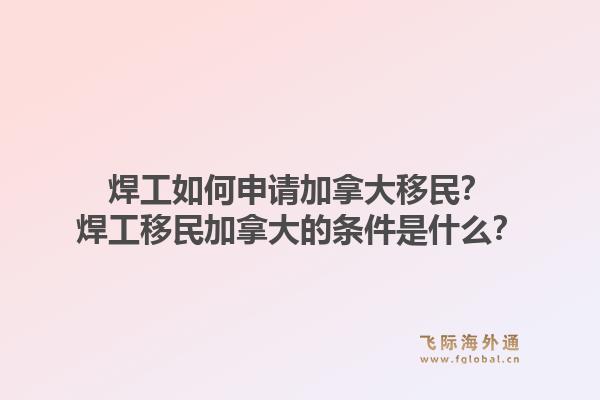 焊工如何申請加拿大移民？焊工移民加拿大的條件是什么？
