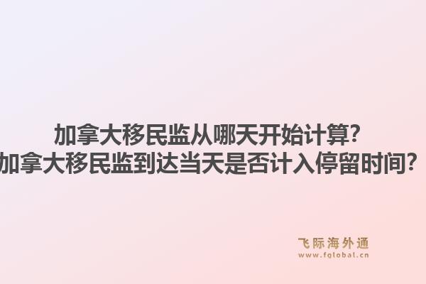 加拿大移民監(jiān)從哪天開始計算？加拿大移民監(jiān)到達(dá)當(dāng)天是否計入停留時間？