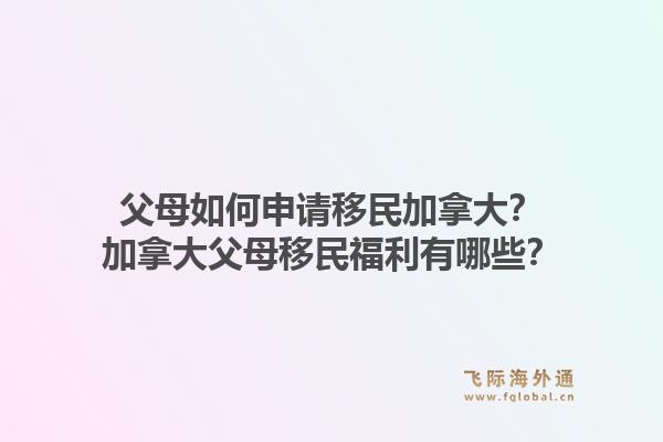 父母如何申請移民加拿大？加拿大父母移民福利有哪些？