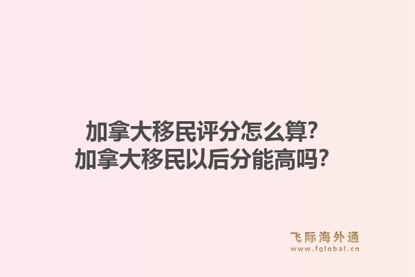 加拿大移民評分怎么算？加拿大移民以后分能高嗎？