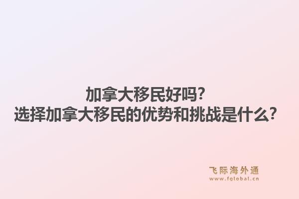 加拿大移民好嗎？選擇加拿大移民的優(yōu)勢(shì)和挑戰(zhàn)是什么？