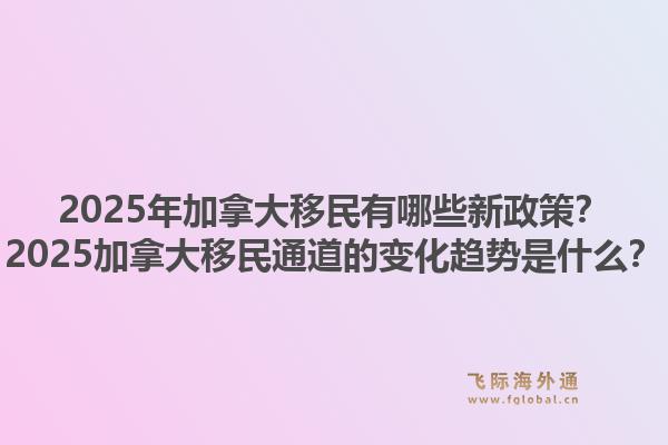 2025年加拿大移民有哪些新政策？2025加拿大移民通道的變化趨勢是什么？1.jpg