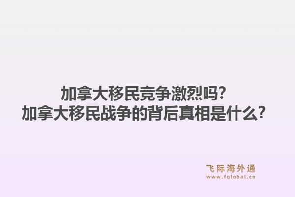 加拿大移民競爭激烈嗎？加拿大移民戰(zhàn)爭的背后真相是什么？1.jpg