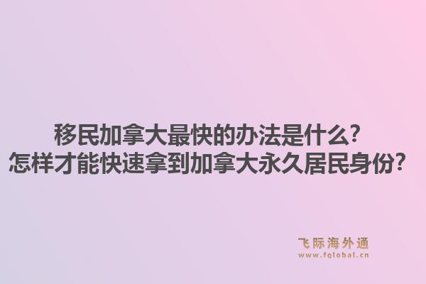 移民加拿大最快的辦法是什么？怎樣才能快速拿到加拿大永久居民身份？1.jpg