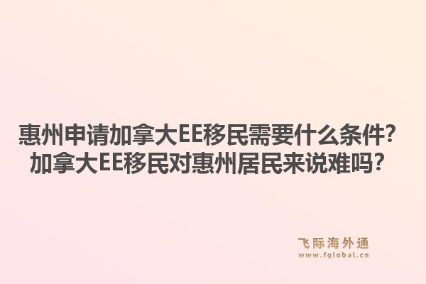 惠州申請加拿大EE移民需要什么條件？加拿大EE移民對惠州居民來說難嗎？1.jpg