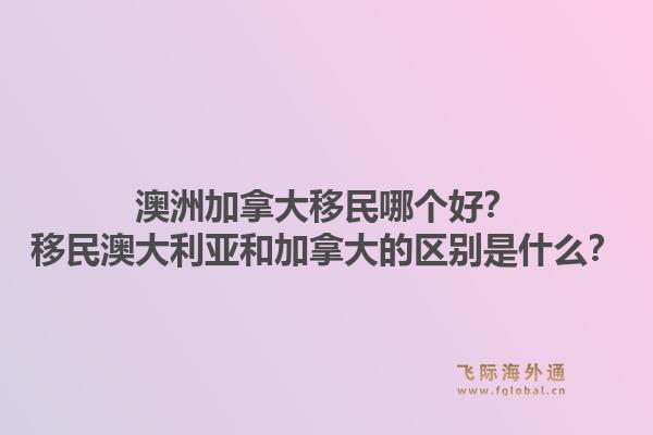 澳洲加拿大移民哪個好？移民澳大利亞和加拿大的區(qū)別是什么？1.jpg