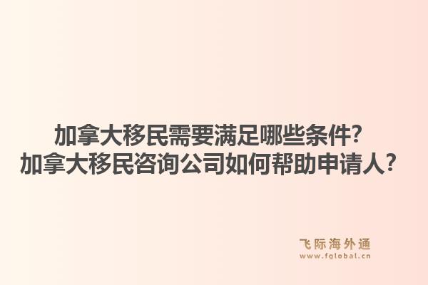 加拿大移民需要滿足哪些條件？加拿大移民咨詢公司如何幫助申請人？1.jpg