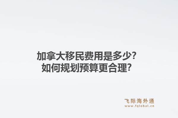 加拿大移民費用是多少？如何規(guī)劃預(yù)算更合理？1.jpg