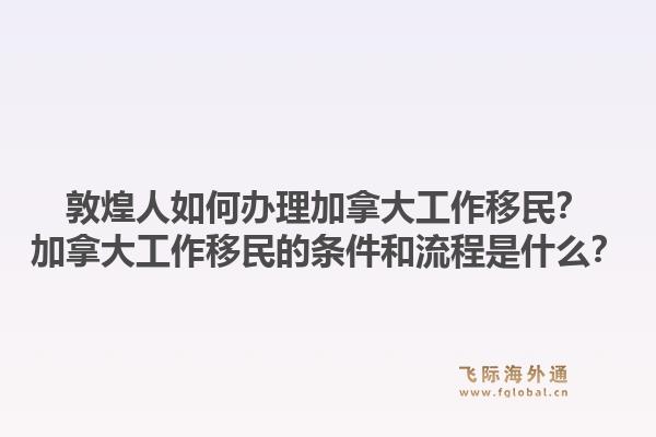 敦煌人如何辦理加拿大工作移民？加拿大工作移民的條件和流程是什么？1.jpg