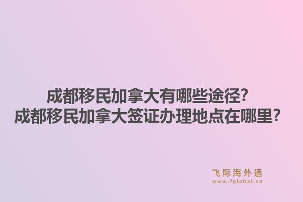 成都移民加拿大有哪些途徑？成都移民加拿大簽證辦理地點在哪里？1.jpg